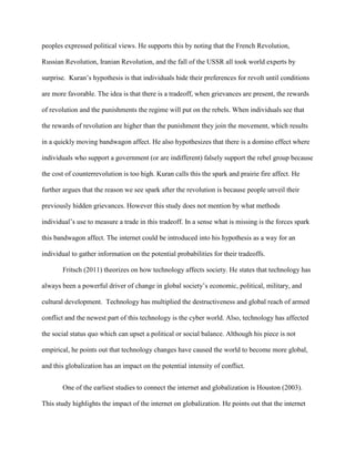 peoples expressed political views. He supports this by noting that the French Revolution,
Russian Revolution, Iranian Revolution, and the fall of the USSR all took world experts by
surprise. Kuran’s hypothesis is that individuals hide their preferences for revolt until conditions
are more favorable. The idea is that there is a tradeoff, when grievances are present, the rewards
of revolution and the punishments the regime will put on the rebels. When individuals see that
the rewards of revolution are higher than the punishment they join the movement, which results
in a quickly moving bandwagon affect. He also hypothesizes that there is a domino effect where
individuals who support a government (or are indifferent) falsely support the rebel group because
the cost of counterrevolution is too high. Kuran calls this the spark and prairie fire affect. He
further argues that the reason we see spark after the revolution is because people unveil their
previously hidden grievances. However this study does not mention by what methods
individual’s use to measure a trade in this tradeoff. In a sense what is missing is the forces spark
this bandwagon affect. The internet could be introduced into his hypothesis as a way for an
individual to gather information on the potential probabilities for their tradeoffs.
Fritsch (2011) theorizes on how technology affects society. He states that technology has
always been a powerful driver of change in global society’s economic, political, military, and
cultural development. Technology has multiplied the destructiveness and global reach of armed
conflict and the newest part of this technology is the cyber world. Also, technology has affected
the social status quo which can upset a political or social balance. Although his piece is not
empirical, he points out that technology changes have caused the world to become more global,
and this globalization has an impact on the potential intensity of conflict.
One of the earliest studies to connect the internet and globalization is Houston (2003).
This study highlights the impact of the internet on globalization. He points out that the internet
 