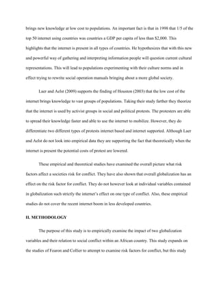 brings new knowledge at low cost to populations. An important fact is that in 1998 that 1/5 of the
top 50 internet using countries was countries a GDP per capita of less than $2,000. This
highlights that the internet is present in all types of countries. He hypothesizes that with this new
and powerful way of gathering and interpreting information people will question current cultural
representations. This will lead to populations experimenting with their culture norms and in
effect trying to rewrite social operation manuals bringing about a more global society.
Laer and Aelst (2009) supports the finding of Houston (2003) that the low cost of the
internet brings knowledge to vast groups of populations. Taking their study farther they theorize
that the internet is used by activist groups in social and political protests. The protesters are able
to spread their knowledge faster and able to use the internet to mobilize. However, they do
differentiate two different types of protests internet based and internet supported. Although Laer
and Aelst do not look into empirical data they are supporting the fact that theoretically when the
internet is present the potential costs of protest are lowered.
These empirical and theoretical studies have examined the overall picture what risk
factors affect a societies risk for conflict. They have also shown that overall globalization has an
effect on the risk factor for conflict. They do not however look at individual variables contained
in globalization such strictly the internet’s effect on one type of conflict. Also, these empirical
studies do not cover the recent internet boom in less developed countries.
II. METHODOLOGY
The purpose of this study is to empirically examine the impact of two globalization
variables and their relation to social conflict within an African country. This study expands on
the studies of Fearon and Collier to attempt to examine risk factors for conflict, but this study
 