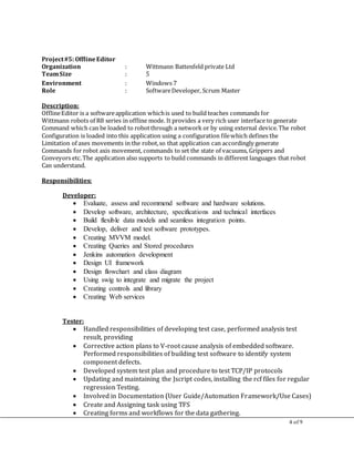 4 of 9
Project#5: OfflineEditor
Organization : Wittmann Battenfeld private Ltd
TeamSize : 5
Environment : Windows 7
Role : SoftwareDeveloper, Scrum Master
Description:
OfflineEditor is a softwareapplication whichis used to build teaches commands for
Wittmann robots of R8 series in offline mode. It provides a very rich user interface to generate
Command which can be loaded to robotthrough a network or by using external device.The robot
Configuration is loaded into this application using a configuration filewhich defines the
Limitation of axes movements in the robot,so that application can accordingly generate
Commands for robot axis movement, commands to set the state of vacuums, Grippers and
Conveyors etc.The application also supports to build commands in different languages that robot
Can understand.
Responsibilities:
Developer:
 Evaluate, assess and recommend software and hardware solutions.
 Develop software, architecture, specifications and technical interfaces
 Build flexible data models and seamless integration points.
 Develop, deliver and test software prototypes.
 Creating MVVM model.
 Creating Queries and Stored procedures
 Jenkins automation development
 Design UI framework
 Design flowchart and class diagram
 Using swig to integrate and migrate the project
 Creating controls and library
 Creating Web services
Tester:
 Handled responsibilities of developing test case, performed analysis test
result, providing
 Corrective action plans to V-root cause analysis of embedded software.
Performed responsibilities of building test software to identify system
component defects.
 Developed system test plan and procedure to test TCP/IP protocols
 Updating and maintaining the Jscript codes, installing the rcf files for regular
regression Testing.
 Involved in Documentation (User Guide/Automation Framework/Use Cases)
 Create and Assigning task using TFS
 Creating forms and workflows for the data gathering.
 