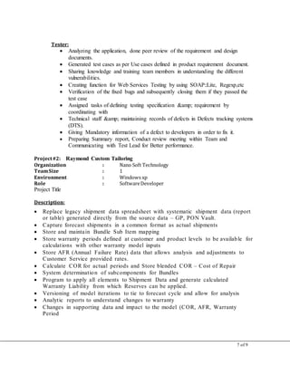 7 of 9
Tester:
 Analyzing the application, done peer review of the requirement and design
documents.
 Generated test cases as per Use cases defined in product requirement document.
 Sharing knowledge and training team members in understanding the different
vulnerabilities.
 Creating function for Web Services Testing by using SOAP::Lite, Regexp,etc
 Verification of the fixed bugs and subsequently closing them if they passed the
test case
 Assigned tasks of defining testing specification &amp; requirement by
coordinating with
 Technical staff &amp; maintaining records of defects in Defects tracking systems
(DTS).
 Giving Mandatory information of a defect to developers in order to fix it.
 Preparing Summary report, Conduct review meeting within Team and
Communicating with Test Lead for Better performance.
Project#2: Raymond Custom Tailoring
Organization : Nano Soft Technology
TeamSize : 1
Environment : Windows xp
Role : SoftwareDeveloper
Project Title
Description:
 Replace legacy shipment data spreadsheet with systematic shipment data (report
or table) generated directly from the source data – GP, PON Vault.
 Capture forecast shipments in a common format as actual shipments
 Store and maintain Bundle Sub Item mapping
 Store warranty periods defined at customer and product levels to be available for
calculations with other warranty model inputs
 Store AFR (Annual Failure Rate) data that allows analysis and adjustments to
Customer Service provided rates.
 Calculate COR for actual periods and Store blended COR – Cost of Repair
 System determination of subcomponents for Bundles
 Program to apply all elements to Shipment Data and generate calculated
Warranty Liability from which Reserves can be applied.
 Versioning of model iterations to tie to forecast cycle and allow for analysis
 Analytic reports to understand changes to warranty
 Changes in supporting data and impact to the model (COR, AFR, Warranty
Period
 