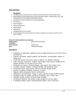 8 of 9
Responsibilities:
Developer:
 Handling client communications and functional discussions with the onsite team.
 Responsible forUser Requirement Specificationdocuments, creation of pre and post
development functionaland technical documents.
 Creating forms and workflowsforthe data gathering.
 ETLProcess
 Data Validation
 Server maintenance
 Data loading
 Monitoring
 Managing team, Scrum master
 Performing Unit and Integration testing, validation and sanity checks on the
deliverables
Project#1: SalesandServicesAnalysis
Organization : Nano Soft Technologies
TeamSize : 1
Environment : windowsxp
Role : SoftwareDeveloper
Description:
 Participated in requirements gathering process to bridge gap between user needs and tool
functionalities.
 Analysed and defined required attributes and hierarchies, and determined solutions to
design issues.
 Created new projects and project objects in Qlikview for analytical reporting.
 Refine reporting requirements, designed and developed client specific dashboards and
assigned privileges for end users to access them.
 Developed new reports in Desktop Designer upon requests from business users.
 Developed standard templates in Desktop Designer for developing reports.
 Created grid reports, graph reports, drill down and drill through reports.
 Involved in applying conditional formatting to reports.
 Migrated objects and projects between environments.
 Optimization and Performance Tuning of queries and reports using VLDB properties.
 Developed scripts for creating, modifying and deleting users, security roles.
 Scheduled periodic refreshes of reports using Scheduler.
 Documented functional and technical design specification and user guides.
 Coordinated training sessions and demonstrated Qlikvew tools to End-users.
 