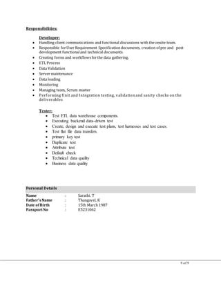 9 of 9
Responsibilities:
Developer:
 Handling client communications and functional discussions with the onsite team.
 Responsible forUser Requirement Specificationdocuments, creation of pre and post
development functionaland technical documents.
 Creating forms and workflowsforthe data gathering.
 ETLProcess
 Data Validation
 Server maintenance
 Data loading
 Monitoring
 Managing team, Scrum master
 Performing Unit and Integration testing, validation and sanity checks on the
deliverables
Tester:
 Test ETL data warehouse components.
 Executing backend data-driven test
 Create, design and execute test plans, test harnesses and test cases.
 Test flat file data transfers.
 primary key test
 Duplicate test
 Attribute test
 Default check
 Technical data quality
 Business data quality
Personal Details
Name : Sarathi. T
Father’sName : Thangavel. K
Date ofBirth : 15th March 1987
PassportNo : E5231062
 