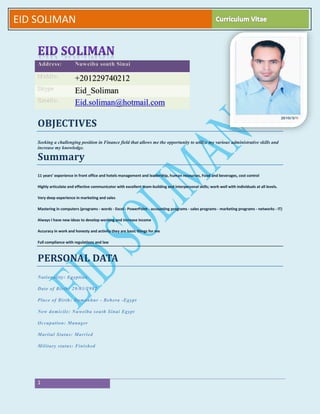 2
1
EID SOLIMAN
OBJECTIVES
Seeking a challenging position in Finance field that allows me the opportunity to utilize my various administrative skills and
increase my knowledge.
Summary
11 years’ experience in front office and hotels management and leadership, human resources, Food and beverages, cost control
Highly articulate and effective communicator with excellent team-building and interpersonal skills; work well with individuals at all levels.
Very deep experience in marketing and sales
Mastering in computers (programs - words - Excel - PowerPoint - accounting programs - sales programs - marketing programs - networks - IT)
Always I have new ideas to develop working and increase income
Accuracy in work and honesty and activity they are basic things for me
Full compliance with regulations and law
PERSONAL DATA
Nationality: Egyptian.
Date of Birth: 29/03/2982
Place of Birth: Damanhur - Behera -Egypt
New domicile: Nuweiba south Sinai Egypt
Occupation: Manager
Marital Status: Married
Military status: Finished
Address: Nuweiba south Sinai
Mobile: +201229740212
Skype Eid_Soliman
Emails: Eid.soliman@hotmail.com
 