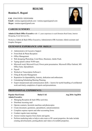 RESUME
Romina E. Regani
Cell: 0566538920 / 0503036806
Email: romina.regani@outlook.com / romina.regani@gmail.com
Skype: romina.regani@gmail.com
CAREER SUMMERY
Admin & Back Office Executive with +2 years experience in such Domains Real Estate, Interior
Designing, Event Services Etc...
Worked as Admin & Back Office Executive, Administrative/HR Assistant, Admin assistant and
Graphic Designer
EXTENSIVE EXPERIANCE AND SKILLS
 Administrative & Executive Support
 Front-Desk & Phone Reception
 Office Management
 Web designing Photoshop, Coral Draw, Illustrator, Adobe Flash.
 Typing speed is about 70-80 wpm.
 Microsoft word, Microsoft Excel, Power point presentation. Microsoft Office Outlook, MS
Office Suite, Spreadsheets
 Payroll
 Worked on Transcription Software’s
 Filing & Records Management
 Reputation for dependability, honesty, dedication and enthusiasm.
 Calendaring/Scheduling/Meeting Planning
 Expert interpersonal and communication skills -- known for tactful handling of confidential
work and timely completion of reports and presentations.
PROFESSIONAL EXPERIENCE:
Popular Real Estate Dubai UAE Aug 2016- Sep2016
Admin Executive
 Managing Reception & back Office activities.
 Distribute incoming mail
 Operate scanners, facsimile machines and photocopies
 Create document, quotations, spreadsheets, and presentations
 Complete expense reports and other accounting forms
 Conduct regular team meetings
 Answer routine inquires from clients and agents.
 Perform marketing tasks to help to sales team or fill vacant properties; the tasks include
creating advertisements, posting photos and videos of available properties.
 