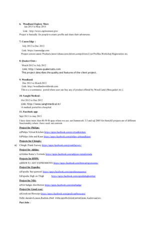 6. Woodland Explore More
Jan 2013 to May 2013
Link : http://www.exploremore.pro/
Project is basically for peopleto create profile and share their adventures.
7. Canon Edge :
July 2012 to Dec 2012
Link: https://canonedge.com
Project consist canon Products,latest release,newsletters,competition,User Profiles,Workshop Registration etc.
8. QuakerOats :
March 2012 to July 2012
Link: http://www.quakeroats.com
This project describes the quality and features of the client project.
9. Woodland:
Dec 2012 to March 2012
Link: http://woodlandworldwide.com
This is a e-commerce portalwhere user can buy any of product offered by Wood Land (Shoe,jacket etc.).
10. Sanghi Medical:
Oct 2012 to Dec 2012
Link: http://www.sanghimedical.in/
A medical portalfor a hospital.
11. Facebook app:
Sept 2011 to may 2013
I have done more then 40-50 fb apps where we use .net framework 3.5 and sql 2005 for themAll projects are of different
functionality where i have used .net controls
Project for Philips:
a)Philips Virtual Kitchen https://apps.facebook.com/pvirtualkitchen/
b)Philips John and Kaun https://apps.facebook.com/philips-johnandkaun/
Projects for Chingle:
a) Chingle Prank Factory https://apps.facebook.com/prankfactory/
Project for Adidas:
a)Adidas Raina’s Formula https://apps.facebook.com/adipure-rainaformula
Projects for BMW:
a)BMWX1 ART EXPRESSIONS https://apps.facebook.com/bmwartxpressions/
Project for Expedia:
a)Expedia See-quenced https://apps.facebook.com/expediaseequence/
b)Expedia High on Thigh https://apps.facebook.com/expediahighonthai/
Project for NIit:
a)Niit badges distribution https://apps.facebook.com/nitatbadge/
Project for Good year:
a)Goodyear Bioscope https://apps.facebook.com/goodyearbioscope/
Delhi daredevil,canon,Reebok,cheil india,apollo,boost,aircel,lava,Aashirvaad etc.
Past Jobs :
 
