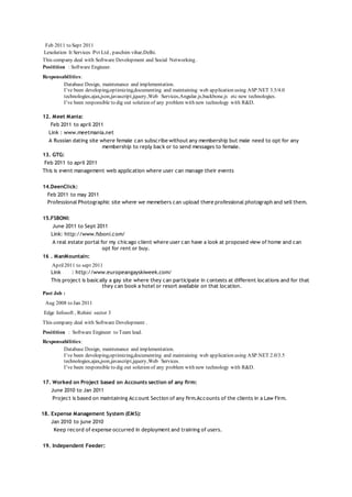 Feb 2011 to Sept 2011
Lexolution It Services Pvt Ltd , paschim vihar,Delhi.
This company deal with Software Development and Social Networking .
Positition : Software Engineer.
Responsabilities:
Database Design, maintenance and implementation.
I’ve been developing,optimizing,documenting and maintaining web application using ASP.NET 3.5/4.0
technologies,ajax,json,javascript,jquery,Web Services,Angular.js,backbone.js etc new technologies.
I’ve been responsible to dig out solution of any problem with new technology with R&D.
12. Meet Mania:
Feb 2011 to april 2011
Link : www.meetmania.net
A Russian dating site where female can subscribe without any membership but male need to opt for any
membership to reply back or to send messages to female.
13. GTG:
Feb 2011 to april 2011
This is event management web application where user can manage their events
14.DeenClick:
Feb 2011 to may 2011
Professional Photographic site where we memebers can upload there professional photograph and sell them.
15.FSBONI:
June 2011 to Sept 2011
Link: http://www.fsboni.com/
A real estate portal for my chicago client where user can have a look at proposed view of home and can
opt for rent or buy.
16 . ManMountain:
April2011 to sept 2011
Link : http://www.europeangayskiweek.com/
This project is basically a gay site where they can participate in contests at different locations and for that
they can book a hotel or resort available on that location.
Past Job :
Aug 2008 to Jan 2011
Edge Infosoft , Rohini sector 3
This company deal with Software Development .
Positition : Software Engineer to Team lead.
Responsabilities:
Database Design, maintenance and implementation.
I’ve been developing,optimizing,documenting and maintaining web application using ASP.NET 2.0/3.5
technologies,ajax,json,javascript,jquery,Web Services.
I’ve been responsible to dig out solution of any problem with new technology with R&D.
17. Worked on Project based on Accounts section of any firm:
June 2010 to Jan 2011
Project is based on maintaining Account Section of any firm.Accounts of the clients in a Law Firm.
18. Expense Management System (EMS):
Jan 2010 to june 2010
Keep record of expense occurred in deployment and training of users.
19. Independent Feeder:
 