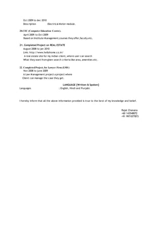 Oct 2009 to dec 2010
Description :Electrical Meter module.
20.CEC (Computer Education Centre).
April 2009 to Oct 2009
Based on Institute Management,courses they offer,faculty etc.
21. Completed Project on REAL ESTATE
August 2008 to jan 2010
Link: http://www.hellohome.co.in/
A real estate site for my indian client, where user can search
What they want from given search criteria like area, amenities etc.
22. CompletedProject, for Lawyer Firm (LMS)
Nov 2008 to june 2009
A Law Management project a project where
Client can manage the case they get.
LANGUAGE [Written & Spoken]
Languages : English, Hindi and Punjabi.
I hereby inform that all the above information provided is true to the best of my knowledge and belief.
Rajat Chanana
+60 143548072
+91 9971077873
 