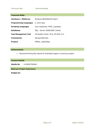 Curriculum Vitae Namrota Banerjee
Mobile No : +919007709948
Relevant Project Experience
Project #1
Page 2 of 4 Dated: 10/15/16
Technical Skills
Hardware / Platforms Windows 98/2000/XP/vista/7.
Programming Languages C, Core Java.
Scripting Languages Core JavaScript, HTML, Liquibase.
Databases SQL – Server 2000/2005, Oracle.
Test Management Tool
Frameworks
HP Quality Center 10.0, HP ALM 11.0.
Spring,Hibernate.
Product OPENL, IntelliJIdea.
Achievements
• Received Shining Star Award for Extended support in previous project.
Contact Details
 