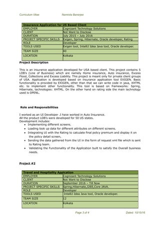 Curriculum Vitae Namrota Banerjee
Project Description
This is an insurance application developed for USA based client. This project contains 5
LOB’s (Line of Business) which are namely Home insurance, Auto insurance, Excess
Flood, Collections and Excess Liability. This project is meant only for private client groups
of USA. Application is developed based on insurance application tool EXIGEN. Basic
functionality is provided by EXIGEN, other than that we can write code in java, XHTML
etc. to implement other functionality. This tool is based on frameworks: Spring,
Hibernate, technologies: XHTML. On the other hand on rating side the main technology
used is OPENL.
Role and Responsibilities
I worked as an UI Developer .I have worked in Auto Insurance.
All the product LOB’s were developed for 50 US states.
Development includes:
• Implementing different screens.
• Loading look up data for different attributes on different screens.
• Integrating UI with the Rating to calculate final policy premium and display it on
the policy detail screen,
• Sending the data gathered from the UI in the form of request xml file which is sent
to Rating team.
• Validating the Functionality of the Application built to satisfy the Overall business
needs.
Project #2
Page 3 of 4 Dated: 10/15/16
Insurance Application for US Based Client
EMPLOYER Cognizant Technology Solutions
CLIENT Not Want to Disclose
DURATION July 2015 – July 2016
PROJECT SPECIFIC SKILLS Exigen, Spring, Hibernate, Oracle developer, Rating
ROLE Developer
TOOLS USED Exigen tool, IntelliJ Idea Java tool, Oracle developer.
TEAM SIZE 40
LOCATION Kolkata
Travel and Hospitality Appication
EMPLOYER Cognizant Technology Solutions
CLIENT Not Want to Disclose
DURATION September 2016 – Till Now
PROJECT SPECIFIC SKILLS Spring,Hibernate,J2EE,Core JAVA.
ROLE Developer
TOOLS USED IntelliJ Idea Java tool, Oracle developer.
TEAM SIZE 12
LOCATION Kolkata
 