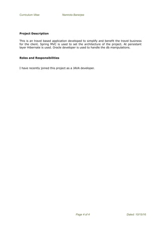 Curriculum Vitae Namrota Banerjee
Project Description
This is an travel based application developed to simplify and benefit the travel business
for the client. Spring MVC is used to set the architecture of the project. At persistant
layer Hibernate is used. Oracle developer is used to handle the db manipulations.
Roles and Responsibilities
I have recently joined this project as a JAVA developer.
Page 4 of 4 Dated: 10/15/16
 