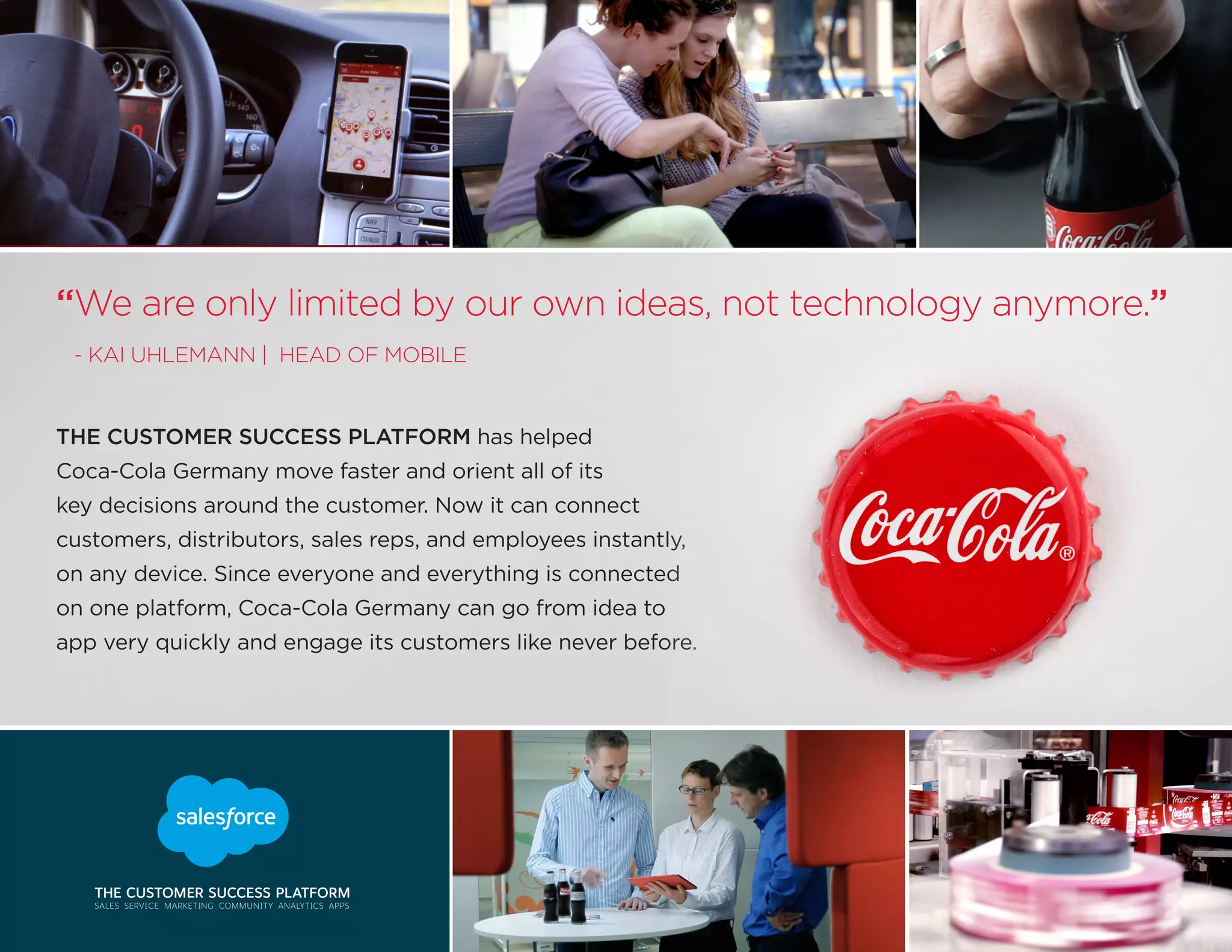 THE CUSTOMER SUCCESS PLATFORM has helped
Coca-Cola Germany move faster and orient all of its
key decisions around the customer. Now it can connect
customers, distributors, sales reps, and employees instantly,
on any device. Since everyone and everything is connected
on one platform, Coca-Cola Germany can go from idea to
app very quickly and engage its customers like never before.
“We are only limited by our own ideas, not technology anymore.”
- KAI UHLEMANN | HEAD OF MOBILE
 