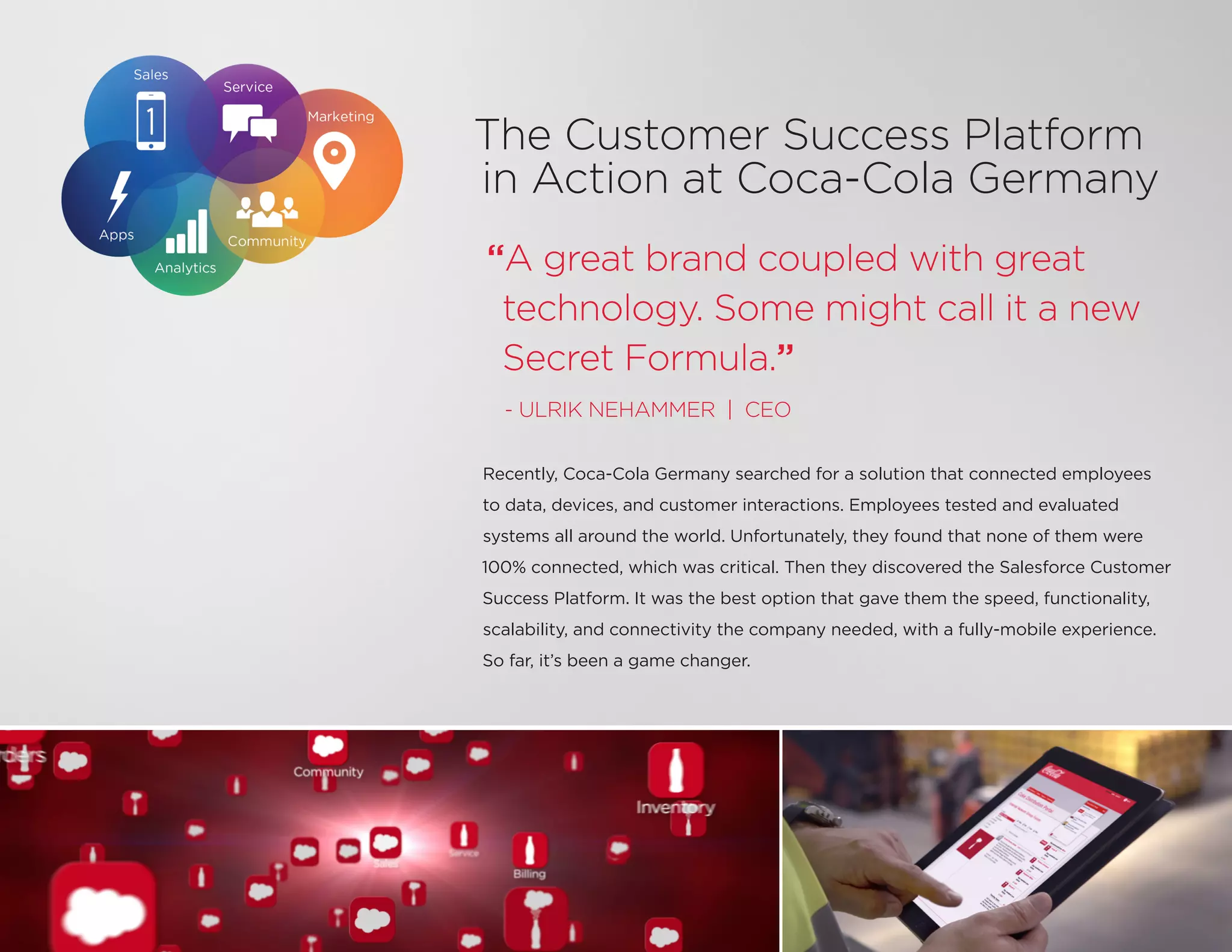 The Customer Success Platform
in Action at Coca-Cola Germany
Recently, Coca-Cola Germany searched for a solution that connected employees
to data, devices, and customer interactions. Employees tested and evaluated
systems all around the world. Unfortunately, they found that none of them were
100% connected, which was critical. Then they discovered the Salesforce Customer
Success Platform. It was the best option that gave them the speed, functionality,
scalability, and connectivity the company needed, with a fully-mobile experience.
So far, it’s been a game changer.
“A great brand coupled with great
technology. Some might call it a new
Secret Formula.”
- ULRIK NEHAMMER | CEO
 