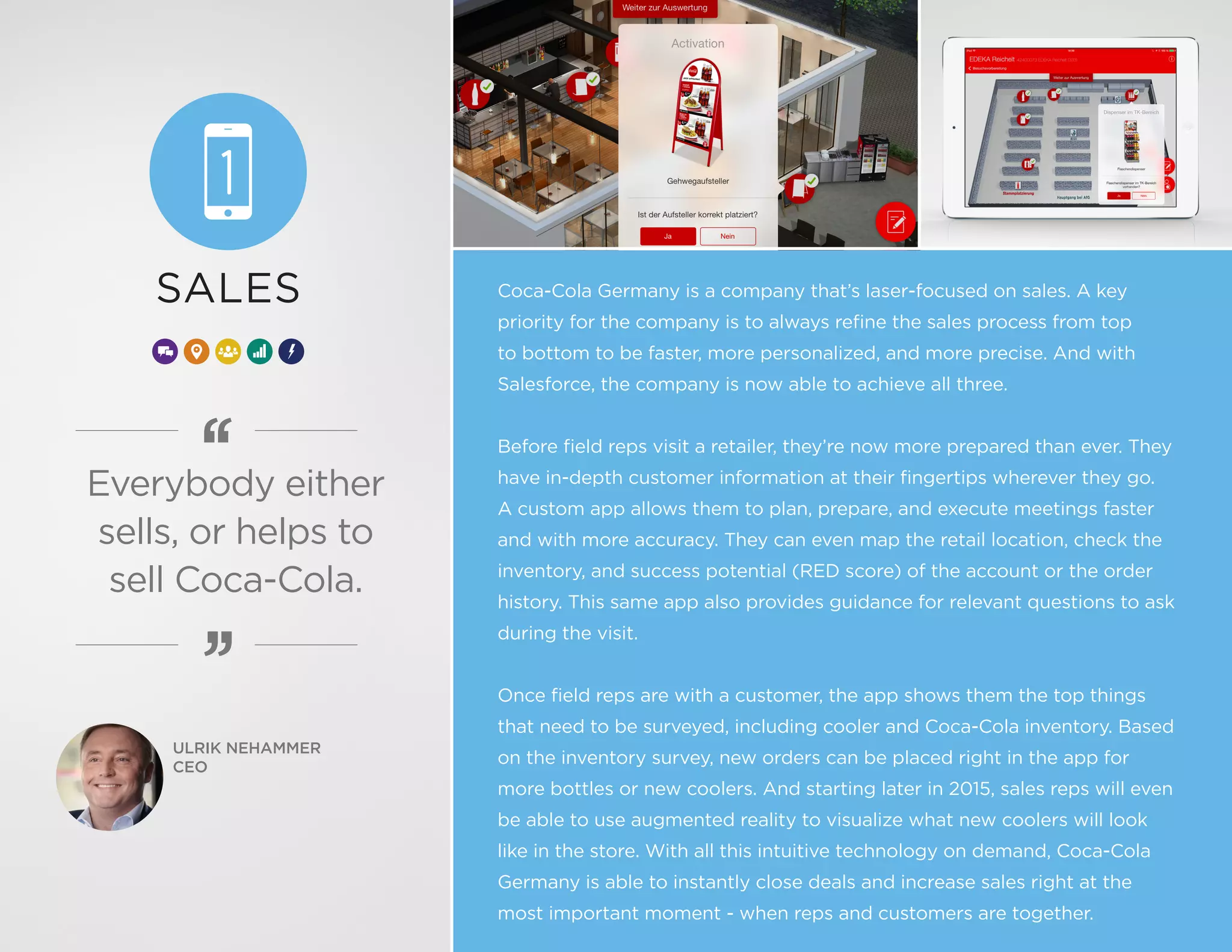Coca-Cola Germany is a company that’s laser-focused on sales. A key
priority for the company is to always refine the sales process from top
to bottom to be faster, more personalized, and more precise. And with
Salesforce, the company is now able to achieve all three.
Before field reps visit a retailer, they’re now more prepared than ever. They
have in-depth customer information at their fingertips wherever they go.
A custom app allows them to plan, prepare, and execute meetings faster
and with more accuracy. They can even map the retail location, check the
inventory, and success potential (RED score) of the account or the order
history. This same app also provides guidance for relevant questions to ask
during the visit.
Once field reps are with a customer, the app shows them the top things
that need to be surveyed, including cooler and Coca-Cola inventory. Based
on the inventory survey, new orders can be placed right in the app for
more bottles or new coolers. And starting later in 2015, sales reps will even
be able to use augmented reality to visualize what new coolers will look
like in the store. With all this intuitive technology on demand, Coca-Cola
Germany is able to instantly close deals and increase sales right at the
most important moment - when reps and customers are together.
ULRIK NEHAMMER
CEO
SALES
Everybody either
sells, or helps to
sell Coca-Cola.
 