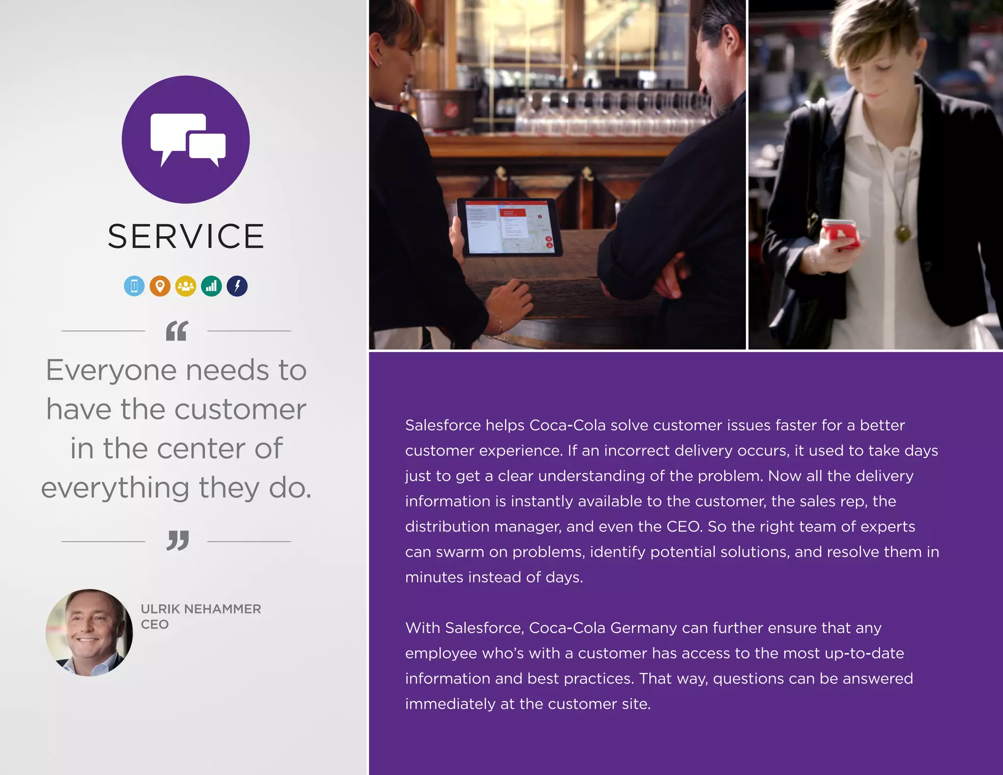 Salesforce helps Coca-Cola solve customer issues faster for a better
customer experience. If an incorrect delivery occurs, it used to take days
just to get a clear understanding of the problem. Now all the delivery
information is instantly available to the customer, the sales rep, the
distribution manager, and even the CEO. So the right team of experts
can swarm on problems, identify potential solutions, and resolve them in
minutes instead of days.
With Salesforce, Coca-Cola Germany can further ensure that any
employee who’s with a customer has access to the most up-to-date
information and best practices. That way, questions can be answered
immediately at the customer site.
SERVICE
Everyone needs to
have the customer
in the center of
everything they do.
ULRIK NEHAMMER
CEO
 