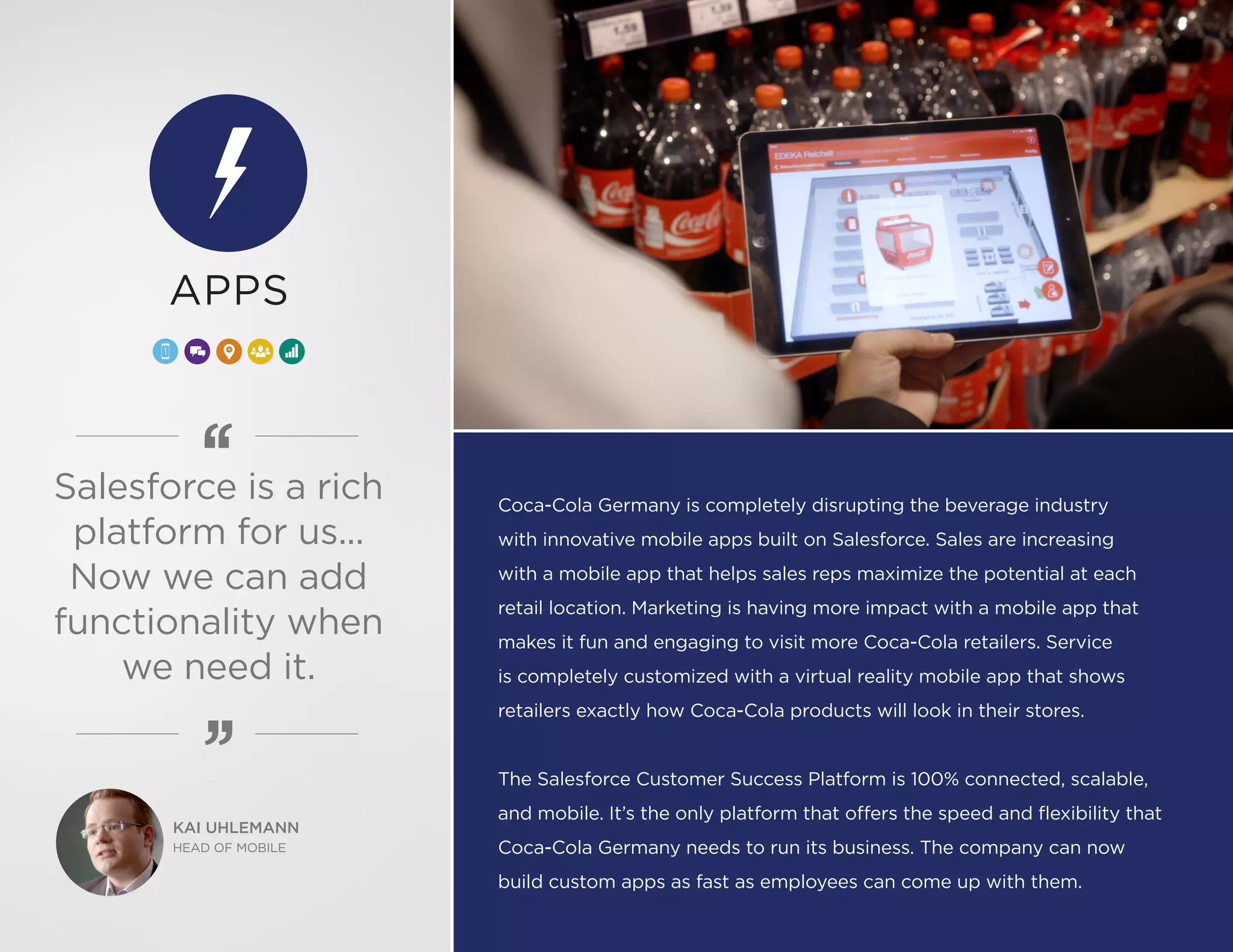 Coca-Cola Germany is completely disrupting the beverage industry
with innovative mobile apps built on Salesforce. Sales are increasing
with a mobile app that helps sales reps maximize the potential at each
retail location. Marketing is having more impact with a mobile app that
makes it fun and engaging to visit more Coca-Cola retailers. Service
is completely customized with a virtual reality mobile app that shows
retailers exactly how Coca-Cola products will look in their stores.
The Salesforce Customer Success Platform is 100% connected, scalable,
and mobile. It’s the only platform that offers the speed and flexibility that
Coca-Cola Germany needs to run its business. The company can now
build custom apps as fast as employees can come up with them.
KAI UHLEMANN
HEAD OF MOBILE
APPS
Salesforce is a rich
platform for us...
Now we can add
functionality when
we need it.
 