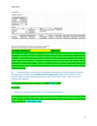 Tyler Anton
4
Correlation Coefficient (r) 0.880931435
The scatter plot and correlation coefficient (r) of 0.8809 indicates that there is a strong positive
correlation. A value of (r) near 1 indicates a direct or positive linear relationship between the two
variables – advertising costs and number of orders. As advertising costs increase, the number of
orders received will follow. A positive correlation exists. So far, the CEO should consider
increasing the advertising budget. There is a relatively direct or strong relationship between the
amount of money spent on television advertising for this new drug, called DIB, and the number
of orders received.
b. Assuming there is a statistically significant relationship, use the least squares method to
find the regression equation to predict the advertising costs based on the number of orders
received. Please use the regression procedure within Excel under Tools > Data Analysis to
construct this equation.
Least Squares Regression Equation: y = 0.00971950x + 47895
R2
= 0.776
c. Interpret the meaning of the slope, b1, in the regression equation.
The coefficient for the ‘Number of Orders Received’ (x) is 0.00971950. For every increase in the
firm’s ‘Number of Orders Received’, there is an anticipated 0.00971950 increase in ‘Advertising
Costs’ respectively - (Just under 1 cent)
B. Regression
SUMMARY OUTPUT
Regression Statistics
Multiple R 0.880931435
R Square 0.776040194
Adjusted R Square0.763597982
Standard Error4704.512237
Observations 20
ANOVA
df SS MS F Significance F
Regression 1 1380434618 1380434618 62.3715644 2.943E-07
Residual 18 398383837 22132435.39
Total 19 1778818455
Coefficients Standard Error t Stat P-value Lower 95% Upper 95% Lower 95.0% Upper 95.0%
Intercept 47894.77763 3208.26531 14.92855891 1.3962E-11 41154.4623 54635.0929 41154.4623 54635.0929
X Variable 1 0.00971951 0.0012307 7.897566989 2.943E-07 0.00713391 0.01230511 0.00713391 0.01230511
Note that R Squared here is the same (.776) as we got on the chart.
Also the equation coefficients are identical (47895 and .00971)
 