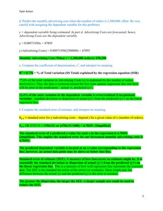 Tyler Anton
5
d. Predict the monthly advertising cost when the number of orders is 2,300,000. (Hint: Be very
careful with assigning the dependent variable for this problem)
y = dependent variable being estimated. In part d, Advertising Costs are forecasted; hence,
Advertising Costs are the dependent variable.
y = 0.00971950x + 47895
y (Advertising Costs) = 0.00971950(2300000) + 47895
Monthly Advertising Cost (When x = 2,300,000 orders): $70,250
e. Compute the coefficient of determination, r2
, and interpret its meaning.
R2
= 0.776 = % of Total variation (SS Total) explained by the regression equation (SSR)
77.6% of the total variation in Advertising Costs (y) is explained by the number of orders
received (x). Thus, the data is scattered around the best least squares regression line and there
will be error in the predictions – actual vs. predicted (y)’s.
22.4% of the total variation in the dependent variable is error/residual (Unexplained)
variation - standard deviation or dispersion of actual (y)’s from the predicted (y)’s on the linear
regression line.
f. Compute the standard error of estimate, and interpret its meaning.
Sy.x = standard error for y (advertising costs – depend.) for a given value of x (number of orders).
Sy.x OR STEYX = 4704.51; or [4704.51/1000] = 4.70451 {Simplified}
The standard error of a predicted y-value for each x in the regression is 4.70451
(simplified). This implies the standard error for our forecasted monthly advertising costs is
4.70451.
The predicted dependent variable is located at an x-value corresponding to the regression
line; however, an actual data point may be above or below that line.
Standard error of estimate (SEE): A measure of how inaccurate an estimate might be. It is
essentially the standard deviation or dispersion of actual (y)’s from the predicted (y)’s on
the linear regression line. This is a measure of how well regression line represents the scattered
data. The SEE is the standard deviation of the errors (or residuals). More simply put, the
difference between the actual (y) and the predicted (y) is the error or residual.
The greater the dispersion, the larger the SEE. A larger sample size could be used to
reduce the SEE.
 