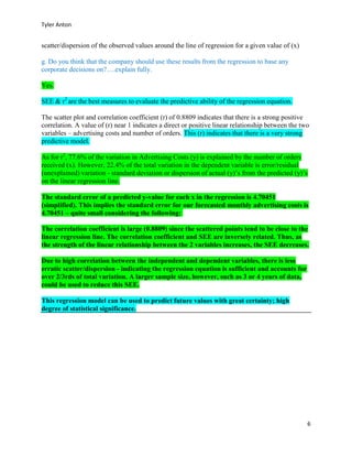 Tyler Anton
6
scatter/dispersion of the observed values around the line of regression for a given value of (x)
g. Do you think that the company should use these results from the regression to base any
corporate decisions on?….explain fully.
Yes.
SEE & r2
are the best measures to evaluate the predictive ability of the regression equation.
The scatter plot and correlation coefficient (r) of 0.8809 indicates that there is a strong positive
correlation. A value of (r) near 1 indicates a direct or positive linear relationship between the two
variables – advertising costs and number of orders. This (r) indicates that there is a very strong
predictive model.
As for r2
, 77.6% of the variation in Advertising Costs (y) is explained by the number of orders
received (x). However, 22.4% of the total variation in the dependent variable is error/residual
(unexplained) variation - standard deviation or dispersion of actual (y)’s from the predicted (y)’s
on the linear regression line.
The standard error of a predicted y-value for each x in the regression is 4.70451
(simplified). This implies the standard error for our forecasted monthly advertising costs is
4.70451 – quite small considering the following:
The correlation coefficient is large (0.8809) since the scattered points tend to be close to the
linear regression line. The correlation coefficient and SEE are inversely related. Thus, as
the strength of the linear relationship between the 2 variables increases, the SEE decreases.
Due to high correlation between the independent and dependent variables, there is less
erratic scatter/dispersion - indicating the regression equation is sufficient and accounts for
over 2/3rds of total variation. A larger sample size, however, such as 3 or 4 years of data,
could be used to reduce this SEE.
This regression model can be used to predict future values with great certainty; high
degree of statistical significance.
 
