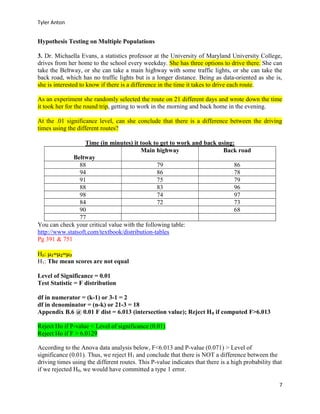 Tyler Anton
7
Hypothesis Testing on Multiple Populations
3. Dr. Michaella Evans, a statistics professor at the University of Maryland University College,
drives from her home to the school every weekday. She has three options to drive there. She can
take the Beltway, or she can take a main highway with some traffic lights, or she can take the
back road, which has no traffic lights but is a longer distance. Being as data-oriented as she is,
she is interested to know if there is a difference in the time it takes to drive each route.
As an experiment she randomly selected the route on 21 different days and wrote down the time
it took her for the round trip, getting to work in the morning and back home in the evening.
At the .01 significance level, can she conclude that there is a difference between the driving
times using the different routes?
Time (in minutes) it took to get to work and back using:
Beltway
Main highway Back road
88 79 86
94 86 78
91 75 79
88 83 96
98 74 97
84 72 73
90 68
77
You can check your critical value with the following table:
http://www.statsoft.com/textbook/distribution-tables
Pg 391 & 751
H0: 1=2=3
H1: The mean scores are not equal
Level of Significance = 0.01
Test Statistic = F distribution
df in numerator = (k-1) or 3-1 = 2
df in denominator = (n-k) or 21-3 = 18
Appendix B.6 @ 0.01 F dist = 6.013 (intersection value); Reject H0 if computed F>6.013
Reject Ho if P-value < Level of significance (0.01)
Reject Ho if F > 6.0129
According to the Anova data analysis below, F<6.013 and P-value (0.071) > Level of
significance (0.01). Thus, we reject H1 and conclude that there is NOT a difference between the
driving times using the different routes. This P-value indicates that there is a high probability that
if we rejected H0, we would have committed a type 1 error.
 