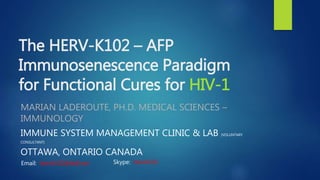 The HERV-K102 – AFP
Immunosenescence Paradigm
for Functional Cures for HIV-1
MARIAN LADEROUTE, PH.D. MEDICAL SCIENCES –
IMMUNOLOGY
IMMUNE SYSTEM MANAGEMENT CLINIC & LAB (VOLUNTARY
CONSULTANT)
OTTAWA, ONTARIO CANADA
Email: hervk102@bell.net Skype: hervk102
 