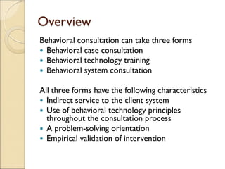 Overview
Behavioral consultation can take three forms
 Behavioral case consultation
 Behavioral technology training
 Behavioral system consultation
All three forms have the following characteristics
 Indirect service to the client system
 Use of behavioral technology principles
throughout the consultation process
 A problem-solving orientation
 Empirical validation of intervention
 