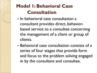 Model 1: Behavioral Case
Consultation
 In behavioral case consultation a
consultant provides direct, behavior-
based service to a consultee concerning
the management of a client or group of
clients.
 Behavioral case consultation consists of a
series of four stages that provide form
and focus to the problem solving engaged
in by the consultant and consultee.
 