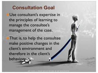 Consultation Goal
Use consultant’s expertise in
the principles of learning to
manage the consultee’s
management of the case.
That is, to help the consultee
make positive changes in the
client’s environment and
therefore in the client’s
behavior.
 