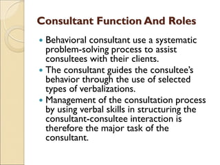 Consultant Function And Roles
 Behavioral consultant use a systematic
problem-solving process to assist
consultees with their clients.
 The consultant guides the consultee’s
behavior through the use of selected
types of verbalizations.
 Management of the consultation process
by using verbal skills in structuring the
consultant-consultee interaction is
therefore the major task of the
consultant.
 