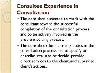 Consultee Experience in
Consultation
 The consultee expected to work with the
consultant toward the successful
completion of the consultation process
and to be actively involved in the
problem-solving process.
 The consultee’s four primary duties in the
consultation process are to specify or
describe, evaluate or decide, provide
direct services to the client, and supervise
client’s actions.
 