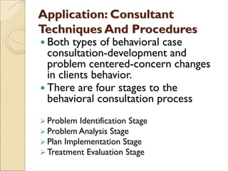 Application: Consultant
Techniques And Procedures
 Both types of behavioral case
consultation-development and
problem centered-concern changes
in clients behavior.
 There are four stages to the
behavioral consultation process
 Problem Identification Stage
 Problem Analysis Stage
 Plan Implementation Stage
 Treatment Evaluation Stage
 