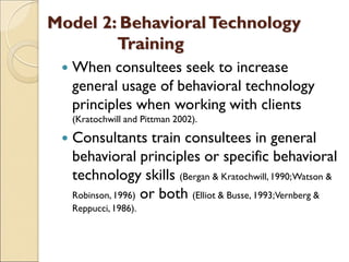 Model 2: BehavioralTechnology
Training
 When consultees seek to increase
general usage of behavioral technology
principles when working with clients
(Kratochwill and Pittman 2002).
 Consultants train consultees in general
behavioral principles or specific behavioral
technology skills (Bergan & Kratochwill,1990;Watson &
Robinson, 1996) or both (Elliot & Busse, 1993;Vernberg &
Reppucci, 1986).
 