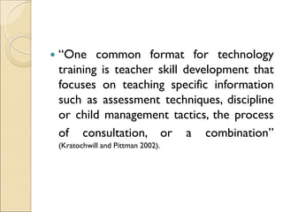  “One common format for technology
training is teacher skill development that
focuses on teaching specific information
such as assessment techniques, discipline
or child management tactics, the process
of consultation, or a combination”
(Kratochwill and Pittman 2002).
 