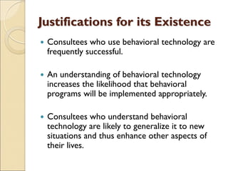 Justifications for its Existence
 Consultees who use behavioral technology are
frequently successful.
 An understanding of behavioral technology
increases the likelihood that behavioral
programs will be implemented appropriately.
 Consultees who understand behavioral
technology are likely to generalize it to new
situations and thus enhance other aspects of
their lives.
 