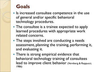 Goals
 Is increased consultee competence in the use
of general and/or specific behavioral
technology procedures.
 The consultee is a trainee expected to apply
learned procedures with appropriate work
related concerns.
 The steps involved are conducting a needs
assessment, planning the training, performing it,
and evaluating it.
 There is strong empirical evidence that
behavioral technology training of consultees
lead to improve client behavior (Vernberg & Reppucci,
1986)
 