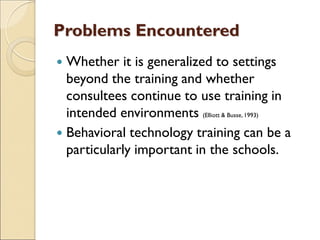 Problems Encountered
 Whether it is generalized to settings
beyond the training and whether
consultees continue to use training in
intended environments (Elliott & Busse, 1993)
 Behavioral technology training can be a
particularly important in the schools.
 