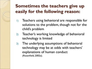 Sometimes the teachers give up
easily for the following reason:
1) Teachers using behavioral are responsible for
solutions to the problem, though not for the
child’s problem
2) Teacher’s working knowledge of behavioral
technology is limited
3) The underlying assumptions of behavioral
technology may be at odds with teachers’
explanations of human conduct
(Rosenfield, 2002a).
 