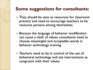Some suggestions for consultants:
 They should be seen as resources for classroom
practice and need to encourage teachers to be
resource persons among themselves.
 Because the language of behavior modification
can cause a clash of values, consultants need to
choose meaningful and acceptable words in
behavior technology training.
 Teachers need to be in control of the use of
behavioral technology and see interventions as
congruent with their values.
 