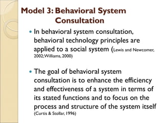 Model 3: Behavioral System
Consultation
 In behavioral system consultation,
behavioral technology principles are
applied to a social system (Lewis and Newcomer,
2002;Williams, 2000)
 The goal of behavioral system
consultation is to enhance the efficiency
and effectiveness of a system in terms of
its stated functions and to focus on the
process and structure of the system itself
(Curtis & Stollar, 1996)
 
