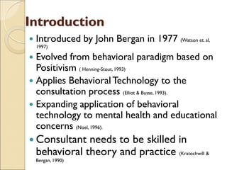 Introduction
 Introduced by John Bergan in 1977 (Watson et. al,
1997)
 Evolved from behavioral paradigm based on
Positivism ( Henning-Stout, 1993)
 Applies BehavioralTechnology to the
consultation process (Elliot & Busse, 1993).
 Expanding application of behavioral
technology to mental health and educational
concerns (Noel, 1996).
 Consultant needs to be skilled in
behavioral theory and practice (Kratochwill &
Bergan, 1990)
 
