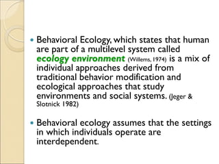  Behavioral Ecology, which states that human
are part of a multilevel system called
ecology environment (Willems, 1974) is a mix of
individual approaches derived from
traditional behavior modification and
ecological approaches that study
environments and social systems. (Jeger &
Slotnick 1982)
 Behavioral ecology assumes that the settings
in which individuals operate are
interdependent.
 