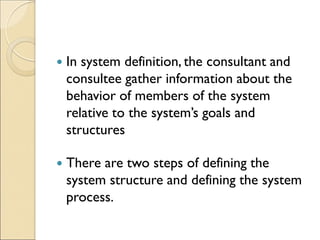  In system definition, the consultant and
consultee gather information about the
behavior of members of the system
relative to the system’s goals and
structures
 There are two steps of defining the
system structure and defining the system
process.
 