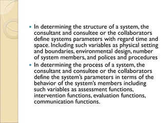  In determining the structure of a system, the
consultant and consultee or the collaborators
define systems parameters with regard time and
space. Including such variables as physical setting
and boundaries, environmental design, number
of system members, and polices and procedures
 In determining the process of a system, the
consultant and consultee or the collaborators
define the system’s parameters in terms of the
behavior of the system’s members including
such variables as assessment functions,
intervention functions, evaluation functions,
communication functions.
 