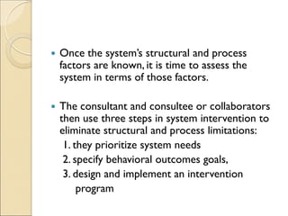  Once the system’s structural and process
factors are known, it is time to assess the
system in terms of those factors.
 The consultant and consultee or collaborators
then use three steps in system intervention to
eliminate structural and process limitations:
1. they prioritize system needs
2. specify behavioral outcomes goals,
3. design and implement an intervention
program
 