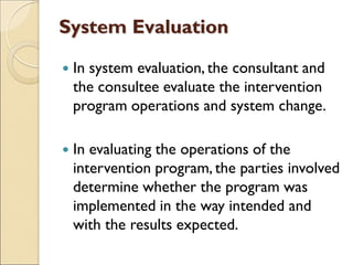 System Evaluation
 In system evaluation, the consultant and
the consultee evaluate the intervention
program operations and system change.
 In evaluating the operations of the
intervention program, the parties involved
determine whether the program was
implemented in the way intended and
with the results expected.
 