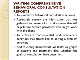 WRITING COMPREHENSIVE
BEHAVIORAL CONSULTATION
REPORTS
 To summarize behavioral consultation services
 Accurately convey the information that was
gathered, to create a formal document that will
help future service providers who might work
with the client,
 To articulate consequential and antecedent
behaviors that clearly link to solving a problem
behavior,
 And to clearly demonstrate, via tables or graphs
of baseline and treatment data, whether the
goals of consultation have been met.
 