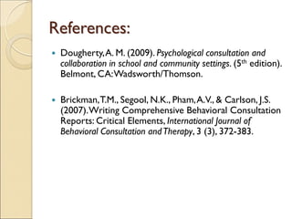 References:
 Dougherty,A. M. (2009). Psychological consultation and
collaboration in school and community settings. (5th edition).
Belmont, CA:Wadsworth/Thomson.
 Brickman,T.M., Segool, N.K., Pham,A.V., & Carlson, J.S.
(2007).Writing Comprehensive Behavioral Consultation
Reports: Critical Elements, International Journal of
Behavioral Consultation andTherapy, 3 (3), 372-383.
 