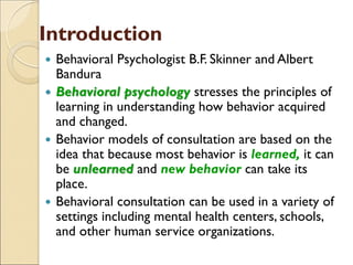 Introduction
 Behavioral Psychologist B.F. Skinner and Albert
Bandura
 Behavioral psychology stresses the principles of
learning in understanding how behavior acquired
and changed.
 Behavior models of consultation are based on the
idea that because most behavior is learned, it can
be unlearned and new behavior can take its
place.
 Behavioral consultation can be used in a variety of
settings including mental health centers, schools,
and other human service organizations.
 