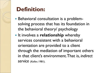Definition:
 Behavioral consultation is a problem-
solving process that has its foundation in
the behavioral theory/ psychology
 It involves a relationship whereby
services consistent with a behavioral
orientation are provided to a client
through the mediation of important others
in that client’s environment.That is, indirect
service (Keller, 1981).
 