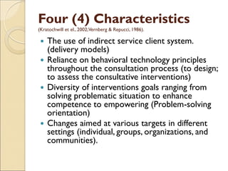 Four (4) Characteristics
(Kratochwill et el., 2002;Vernberg & Repucci, 1986).
 The use of indirect service client system.
(delivery models)
 Reliance on behavioral technology principles
throughout the consultation process (to design;
to assess the consultative interventions)
 Diversity of interventions goals ranging from
solving problematic situation to enhance
competence to empowering (Problem-solving
orientation)
 Changes aimed at various targets in different
settings (individual, groups, organizations, and
communities).
 