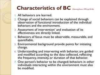 Characteristics of BC (Henning-Stout, 1993, pp.25-26).
1. All behaviors are learned.
2. Change of social behaviors can be explained through
observation of functional introduction of the individual
behaviors and the environment.
3. Assessment of intervention’ and evaluation of its
effectiveness are directly linked.
4. Behaviors of focus must be observable, measurable, and
quantifiable.
5. Environmental background provide points for initiating
change.
6. Understanding and intervening with behavior, are guided
and modified according to the data collected, reflecting
the frequency, intensity, or duration of that behavior.
7. One person’s behavior to be changed; behaviors in other
individuals interacting within the environment must also
be modified.
 